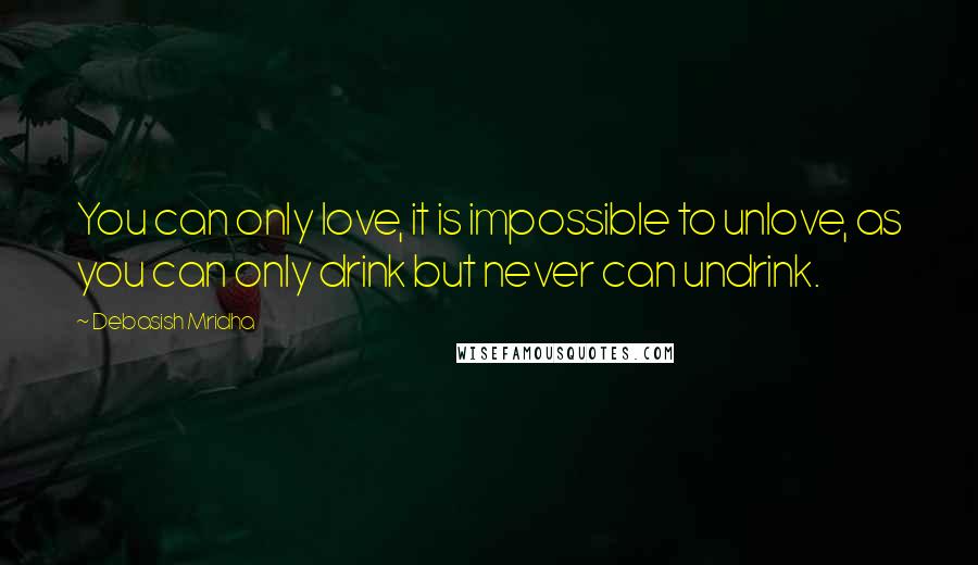 Debasish Mridha Quotes: You can only love, it is impossible to unlove, as you can only drink but never can undrink.