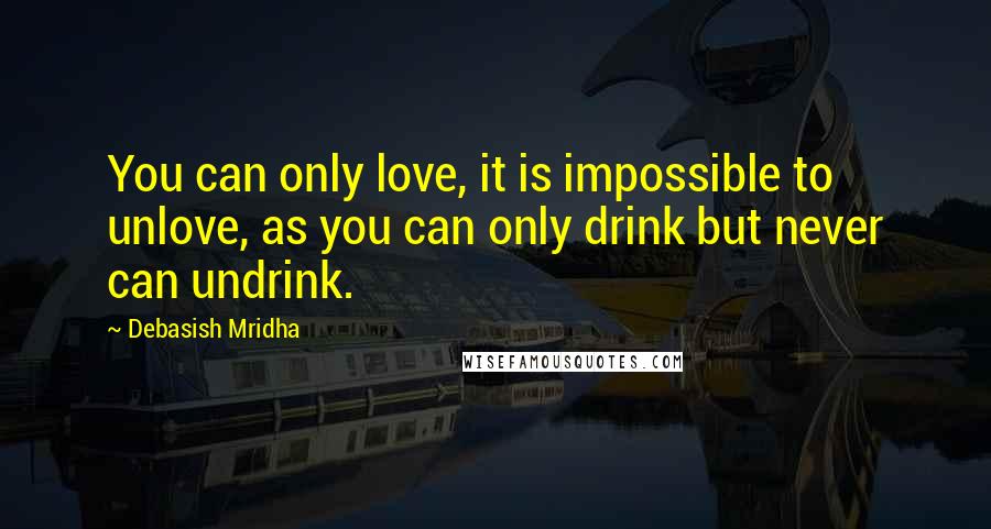 Debasish Mridha Quotes: You can only love, it is impossible to unlove, as you can only drink but never can undrink.