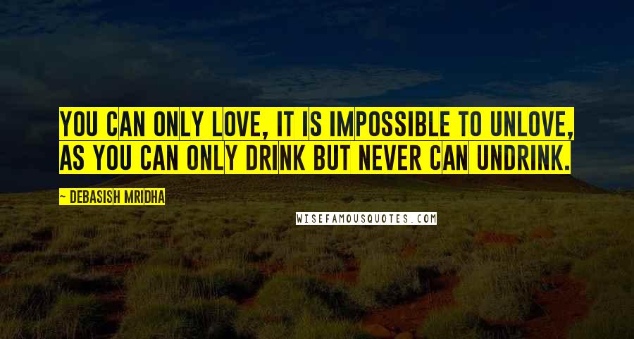 Debasish Mridha Quotes: You can only love, it is impossible to unlove, as you can only drink but never can undrink.