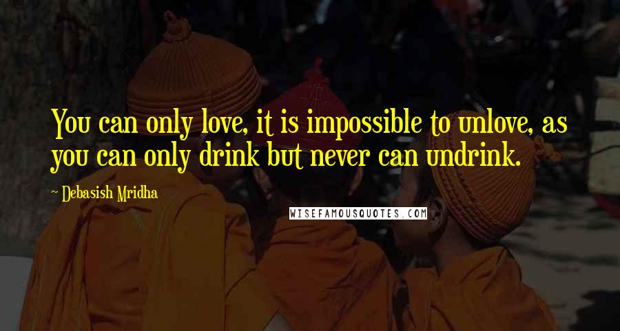 Debasish Mridha Quotes: You can only love, it is impossible to unlove, as you can only drink but never can undrink.