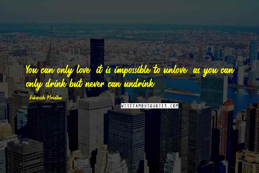 Debasish Mridha Quotes: You can only love, it is impossible to unlove, as you can only drink but never can undrink.