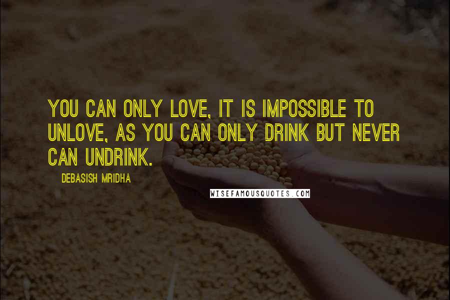 Debasish Mridha Quotes: You can only love, it is impossible to unlove, as you can only drink but never can undrink.