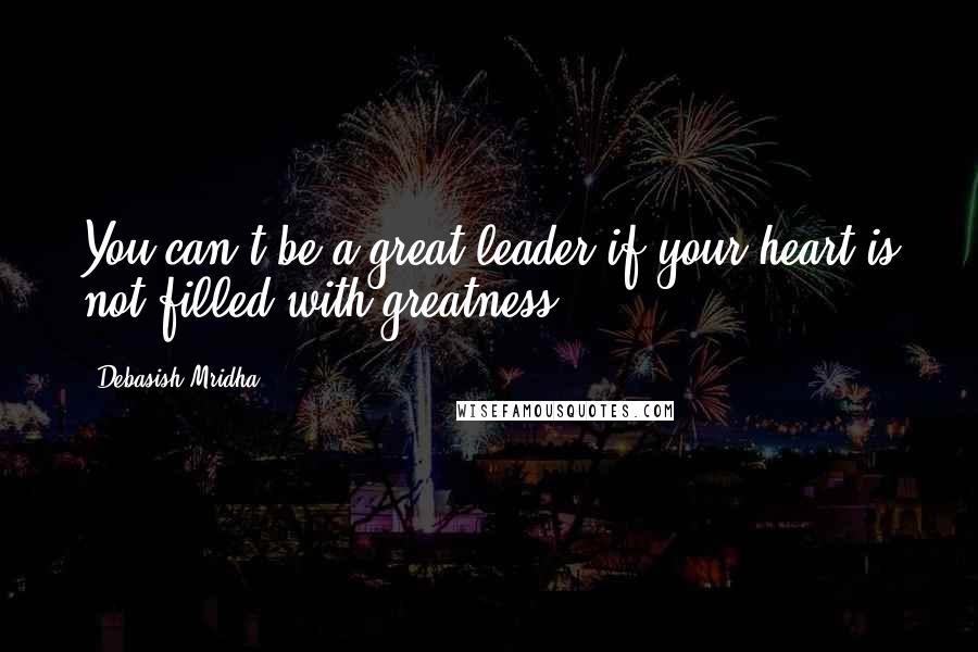 Debasish Mridha Quotes: You can't be a great leader if your heart is not filled with greatness.