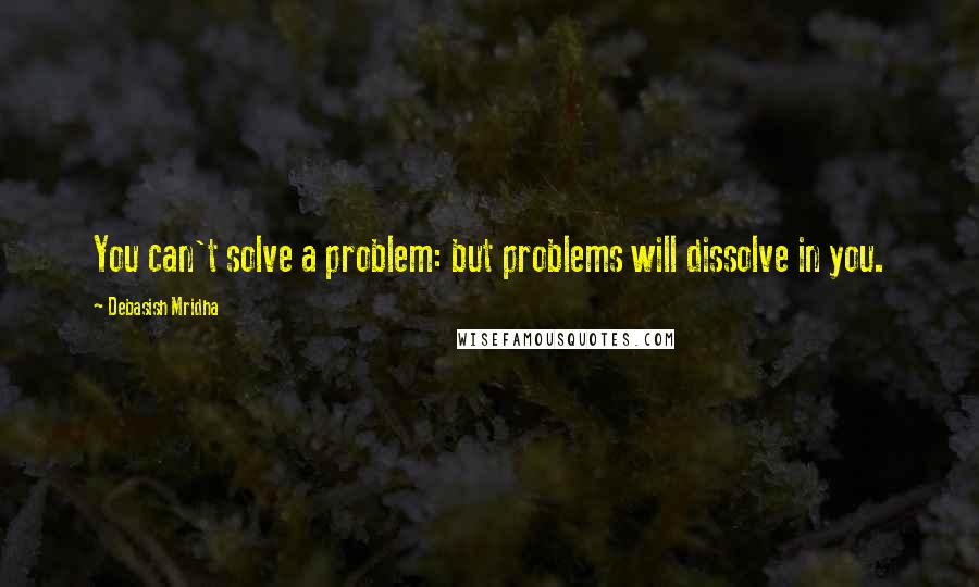 Debasish Mridha Quotes: You can't solve a problem: but problems will dissolve in you.