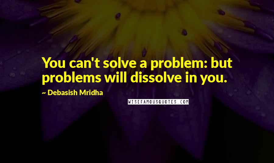 Debasish Mridha Quotes: You can't solve a problem: but problems will dissolve in you.