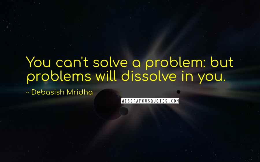 Debasish Mridha Quotes: You can't solve a problem: but problems will dissolve in you.