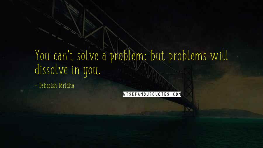 Debasish Mridha Quotes: You can't solve a problem: but problems will dissolve in you.