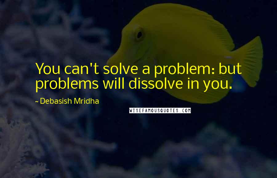 Debasish Mridha Quotes: You can't solve a problem: but problems will dissolve in you.