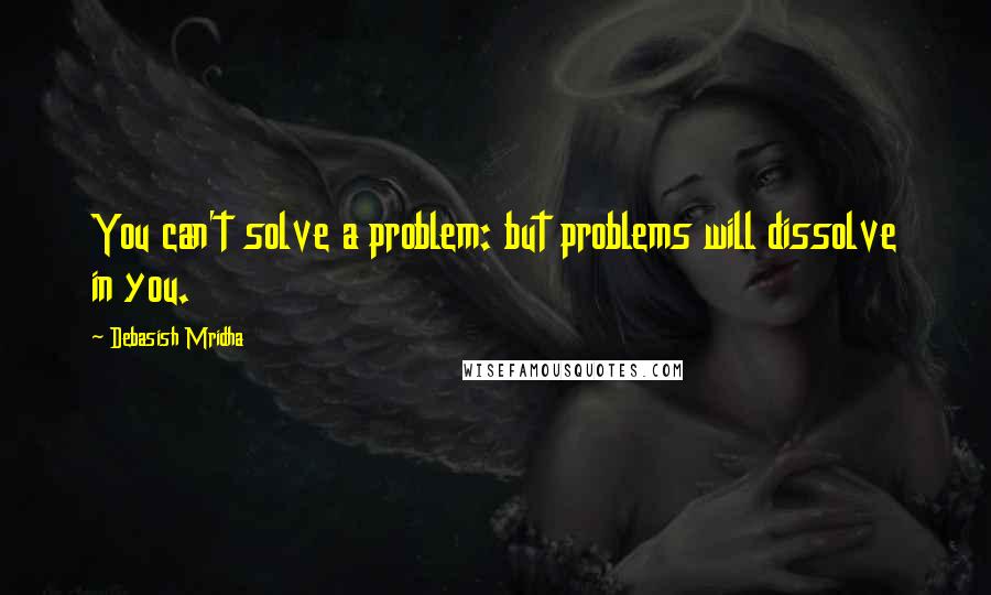 Debasish Mridha Quotes: You can't solve a problem: but problems will dissolve in you.