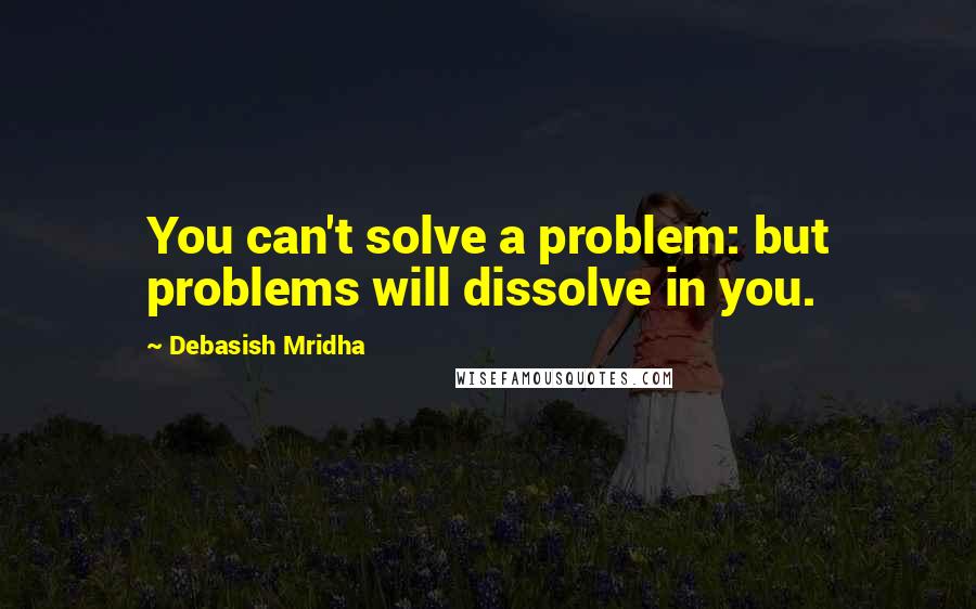 Debasish Mridha Quotes: You can't solve a problem: but problems will dissolve in you.