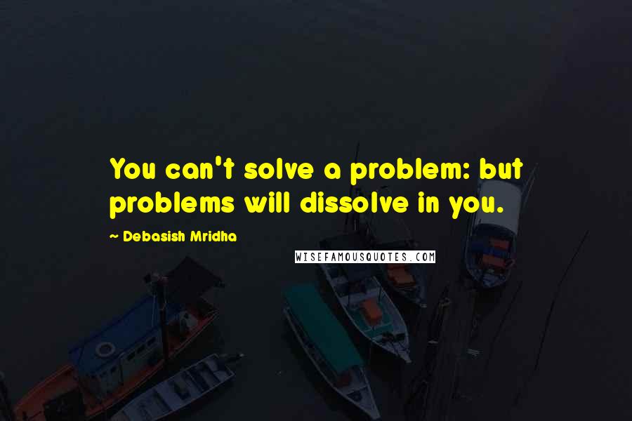 Debasish Mridha Quotes: You can't solve a problem: but problems will dissolve in you.