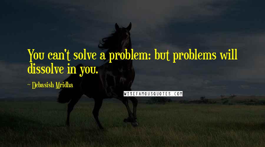 Debasish Mridha Quotes: You can't solve a problem: but problems will dissolve in you.