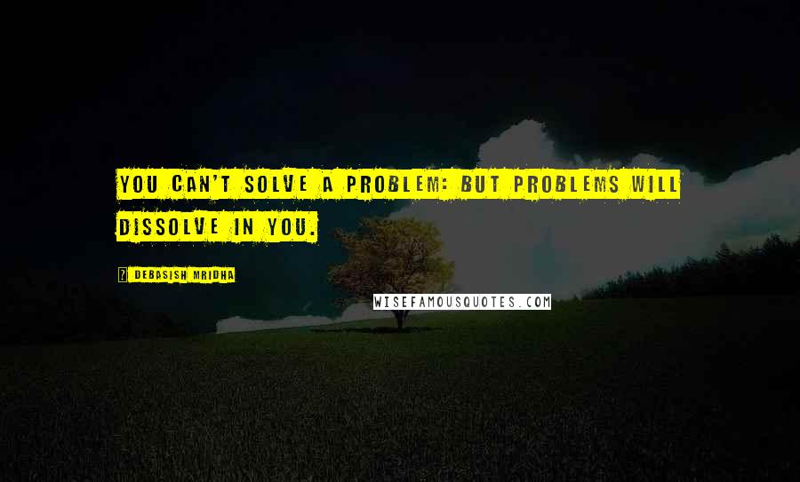 Debasish Mridha Quotes: You can't solve a problem: but problems will dissolve in you.