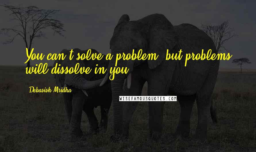 Debasish Mridha Quotes: You can't solve a problem: but problems will dissolve in you.