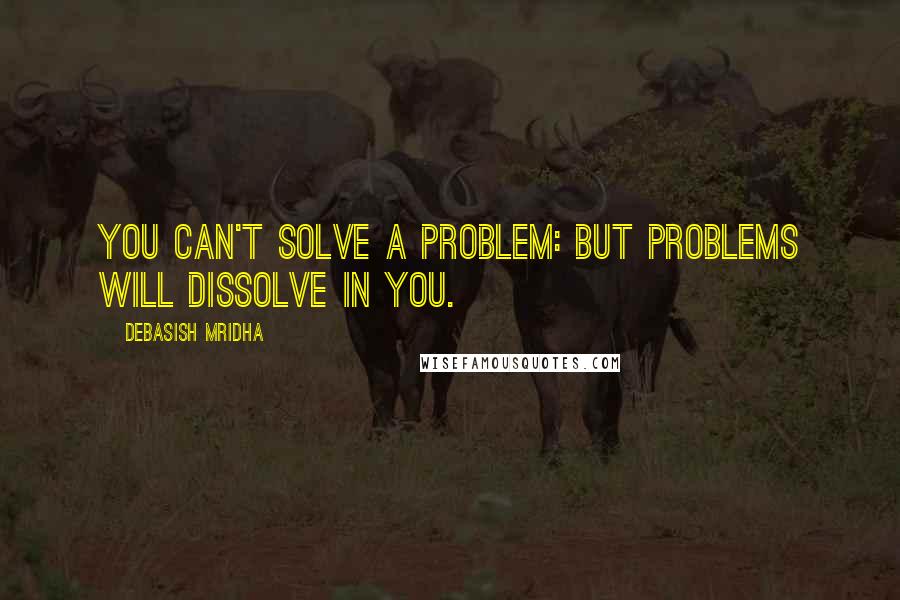 Debasish Mridha Quotes: You can't solve a problem: but problems will dissolve in you.