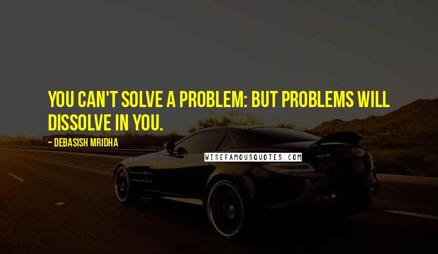 Debasish Mridha Quotes: You can't solve a problem: but problems will dissolve in you.