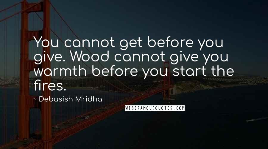 Debasish Mridha Quotes: You cannot get before you give. Wood cannot give you warmth before you start the fires.