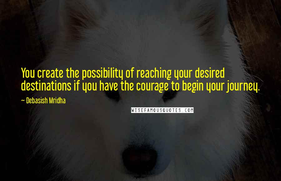 Debasish Mridha Quotes: You create the possibility of reaching your desired destinations if you have the courage to begin your journey.