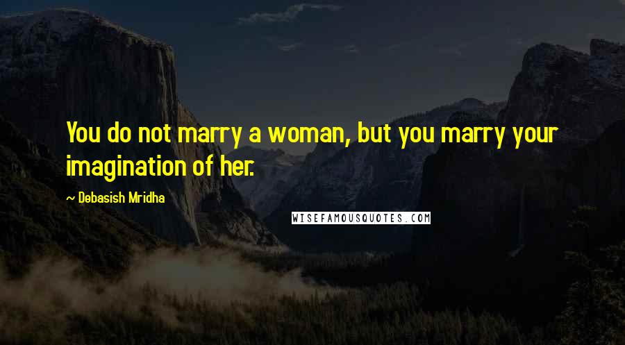 Debasish Mridha Quotes: You do not marry a woman, but you marry your imagination of her.