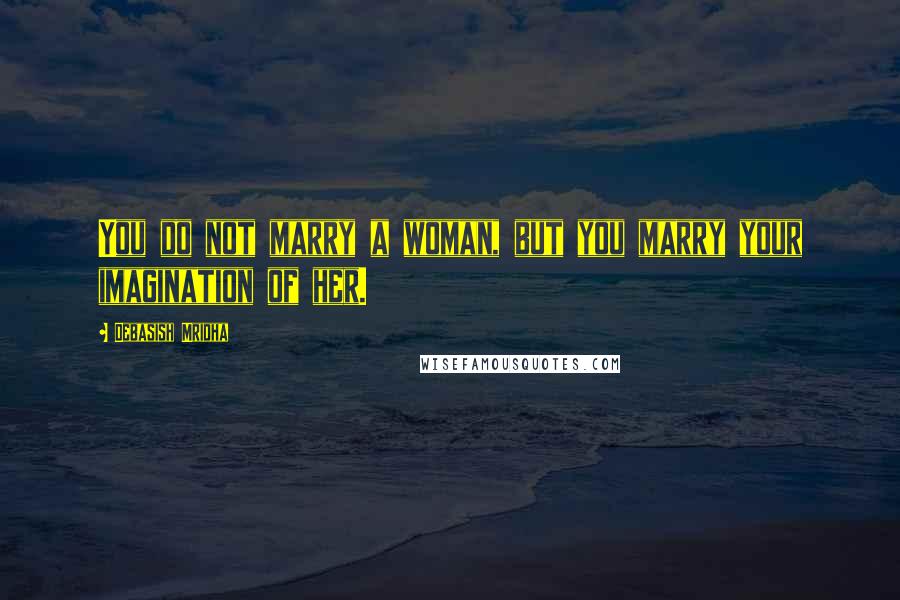 Debasish Mridha Quotes: You do not marry a woman, but you marry your imagination of her.