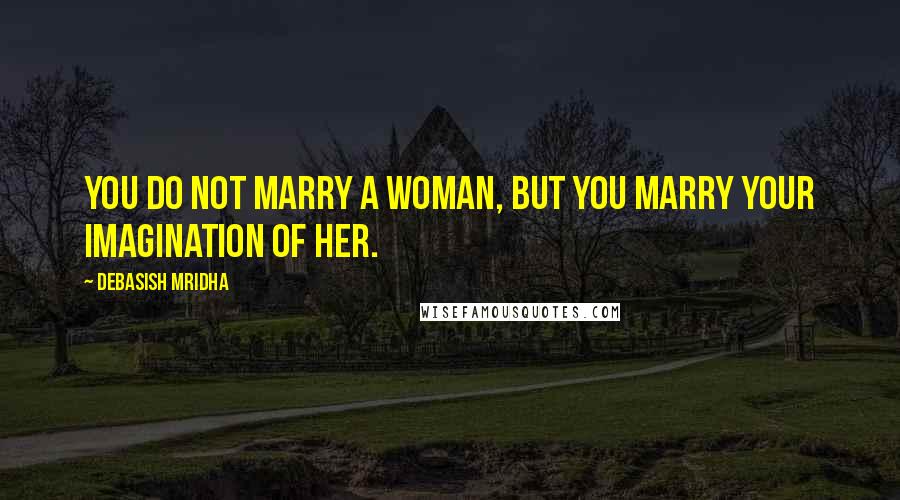 Debasish Mridha Quotes: You do not marry a woman, but you marry your imagination of her.