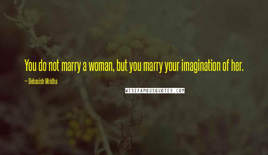Debasish Mridha Quotes: You do not marry a woman, but you marry your imagination of her.