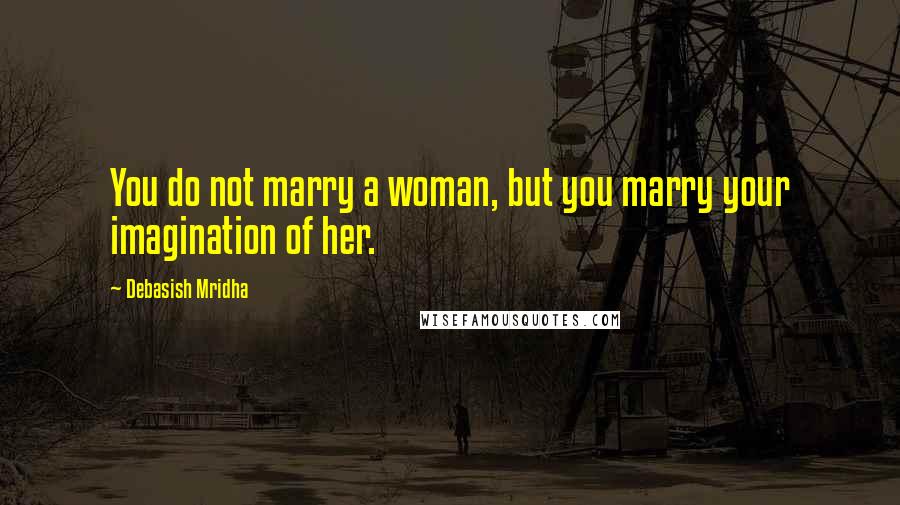 Debasish Mridha Quotes: You do not marry a woman, but you marry your imagination of her.