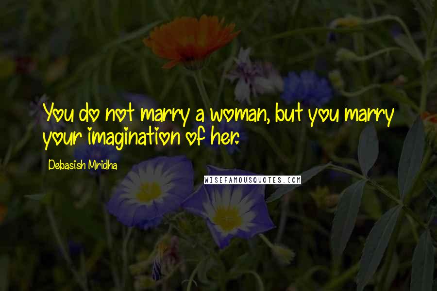 Debasish Mridha Quotes: You do not marry a woman, but you marry your imagination of her.