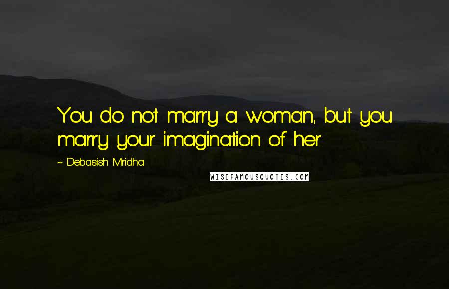 Debasish Mridha Quotes: You do not marry a woman, but you marry your imagination of her.