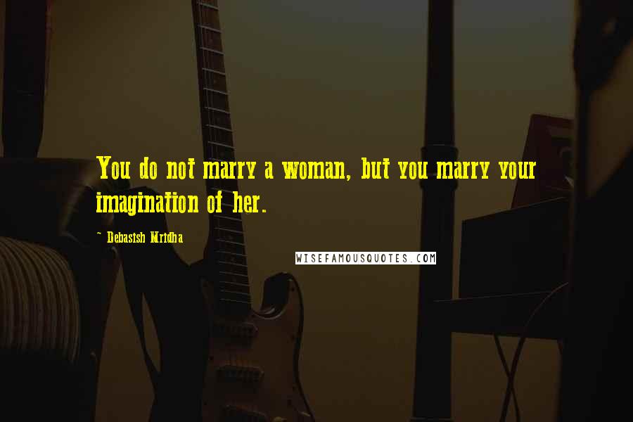 Debasish Mridha Quotes: You do not marry a woman, but you marry your imagination of her.