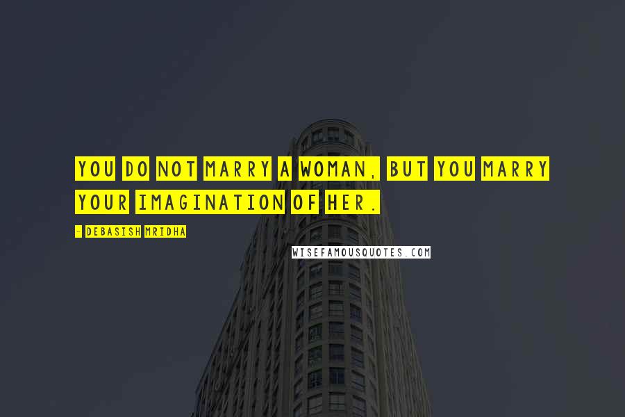Debasish Mridha Quotes: You do not marry a woman, but you marry your imagination of her.