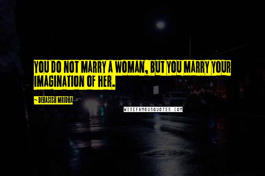 Debasish Mridha Quotes: You do not marry a woman, but you marry your imagination of her.