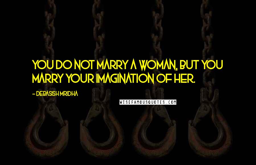 Debasish Mridha Quotes: You do not marry a woman, but you marry your imagination of her.
