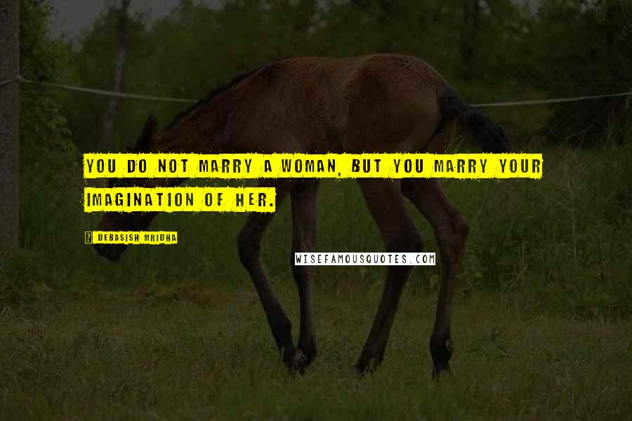 Debasish Mridha Quotes: You do not marry a woman, but you marry your imagination of her.