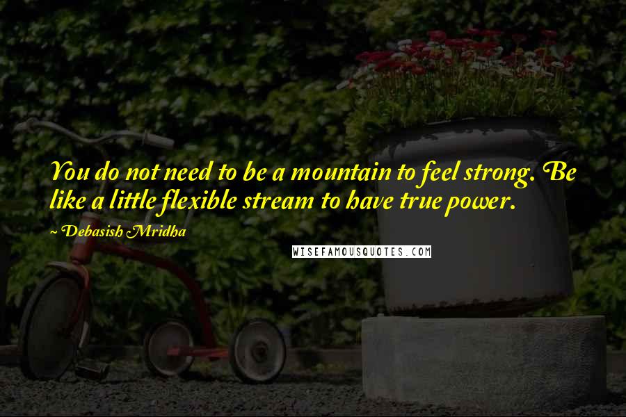 Debasish Mridha Quotes: You do not need to be a mountain to feel strong. Be like a little flexible stream to have true power.