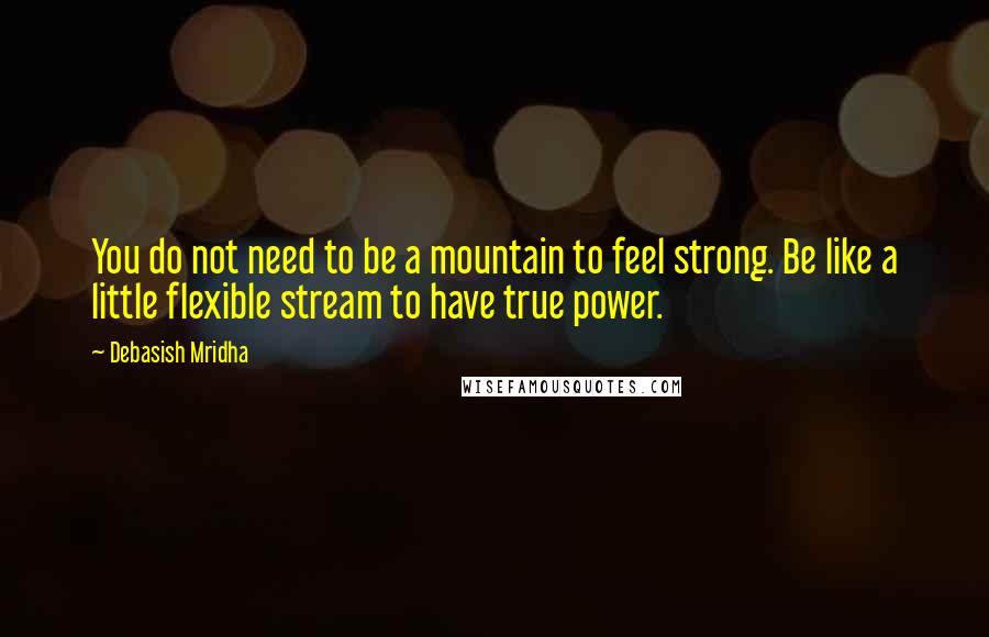 Debasish Mridha Quotes: You do not need to be a mountain to feel strong. Be like a little flexible stream to have true power.