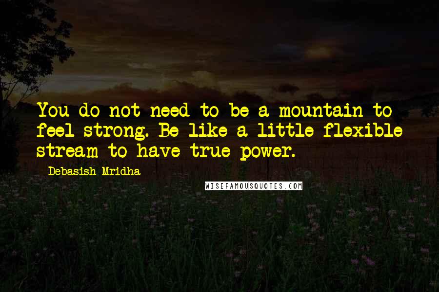 Debasish Mridha Quotes: You do not need to be a mountain to feel strong. Be like a little flexible stream to have true power.