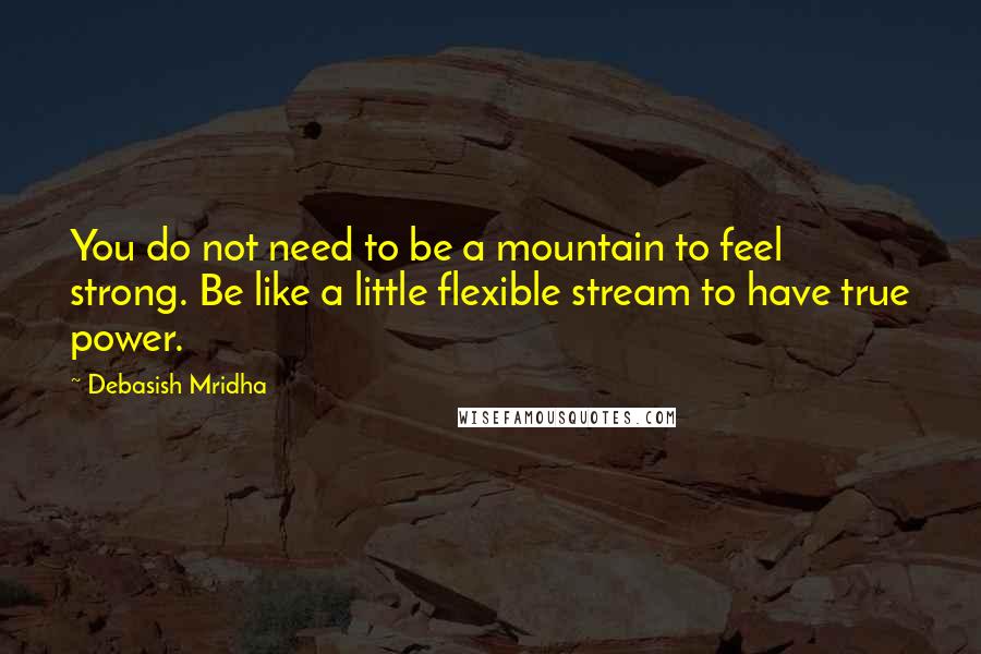 Debasish Mridha Quotes: You do not need to be a mountain to feel strong. Be like a little flexible stream to have true power.