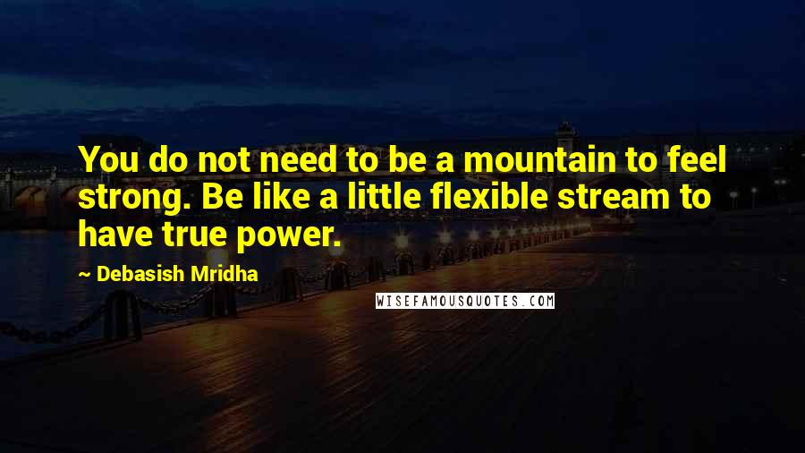 Debasish Mridha Quotes: You do not need to be a mountain to feel strong. Be like a little flexible stream to have true power.