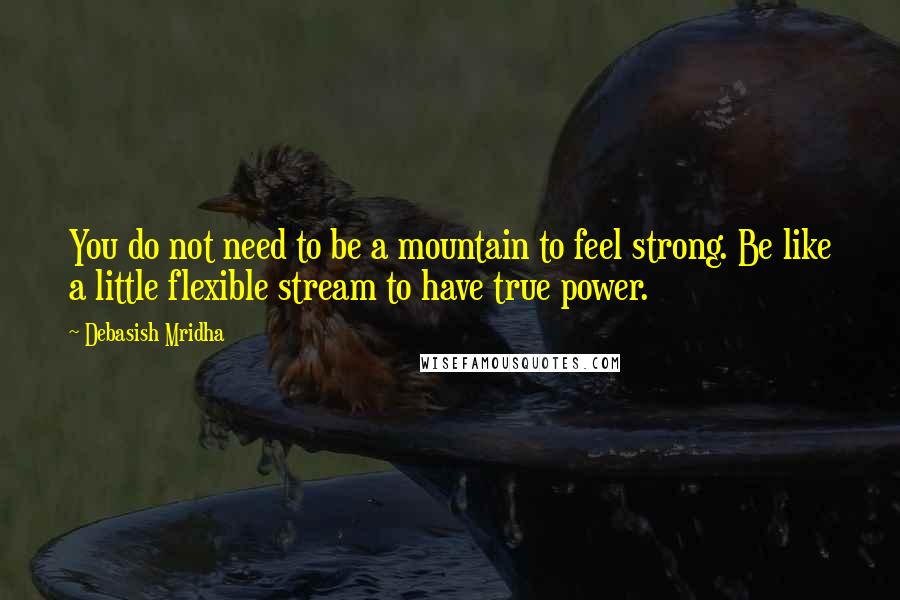 Debasish Mridha Quotes: You do not need to be a mountain to feel strong. Be like a little flexible stream to have true power.