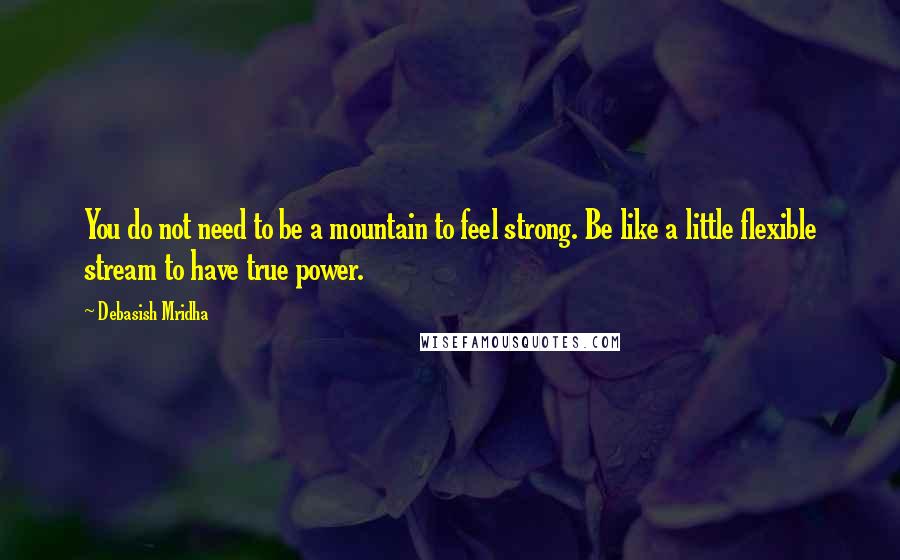 Debasish Mridha Quotes: You do not need to be a mountain to feel strong. Be like a little flexible stream to have true power.