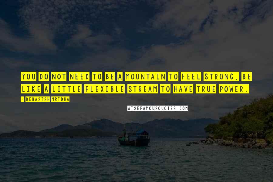 Debasish Mridha Quotes: You do not need to be a mountain to feel strong. Be like a little flexible stream to have true power.