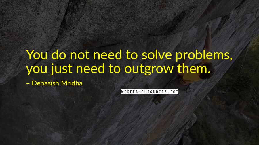 Debasish Mridha Quotes: You do not need to solve problems, you just need to outgrow them.