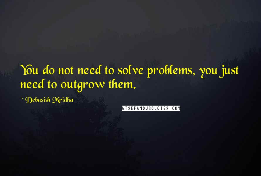 Debasish Mridha Quotes: You do not need to solve problems, you just need to outgrow them.