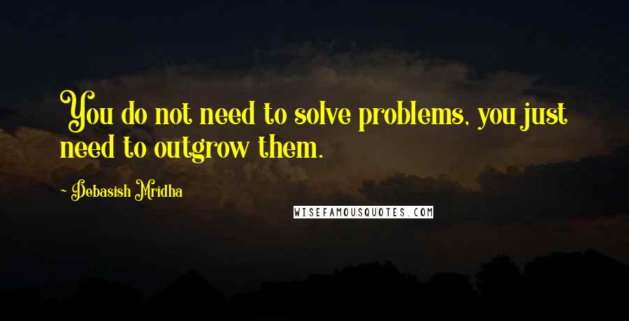 Debasish Mridha Quotes: You do not need to solve problems, you just need to outgrow them.