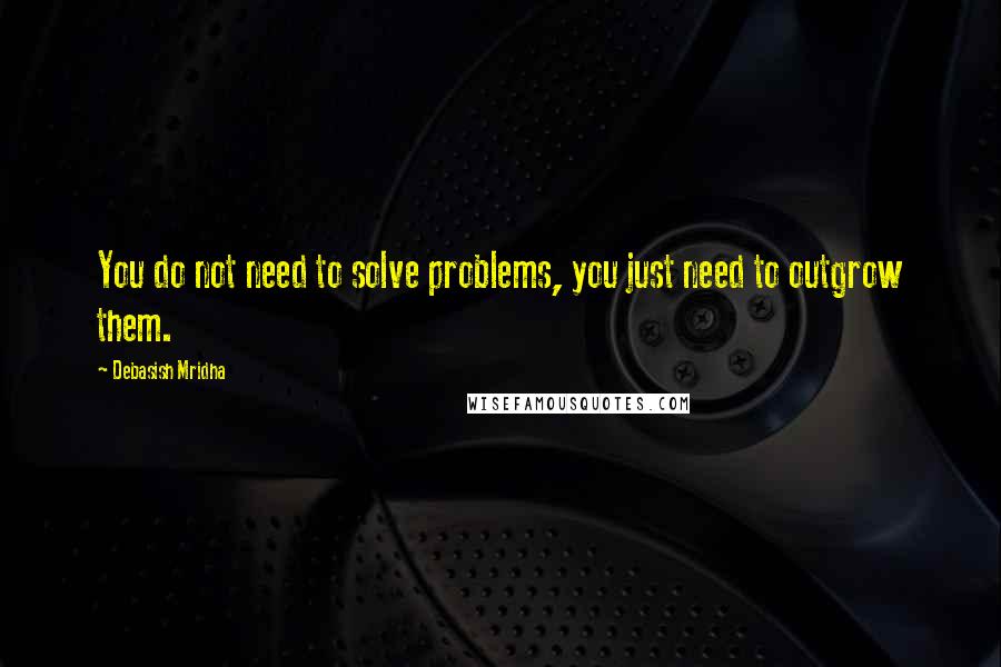 Debasish Mridha Quotes: You do not need to solve problems, you just need to outgrow them.