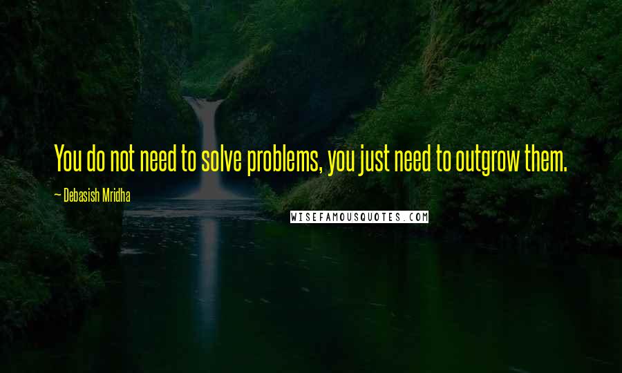 Debasish Mridha Quotes: You do not need to solve problems, you just need to outgrow them.