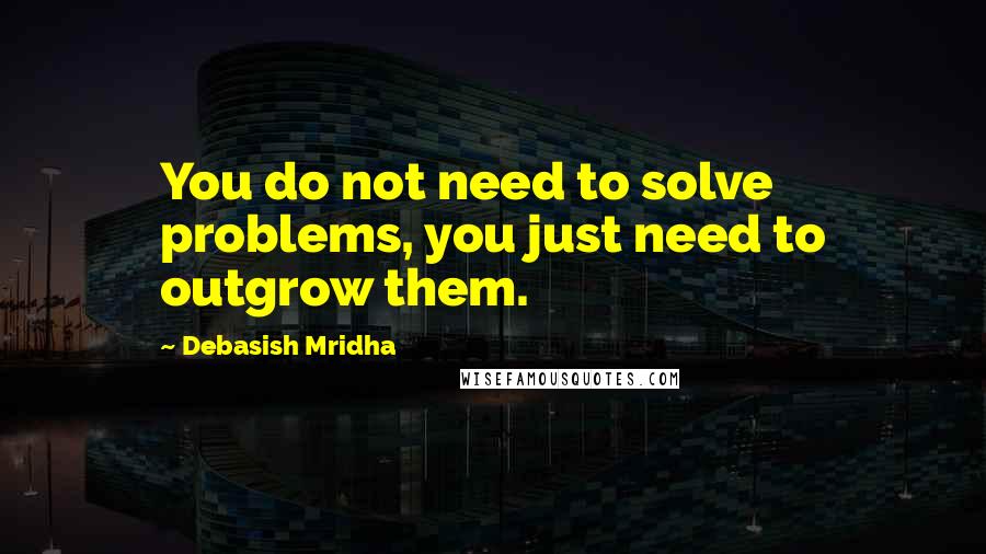 Debasish Mridha Quotes: You do not need to solve problems, you just need to outgrow them.