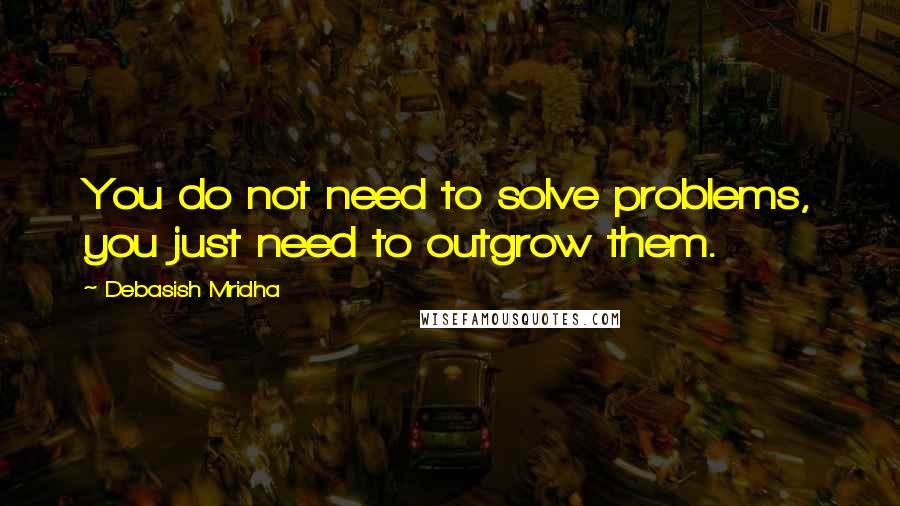 Debasish Mridha Quotes: You do not need to solve problems, you just need to outgrow them.