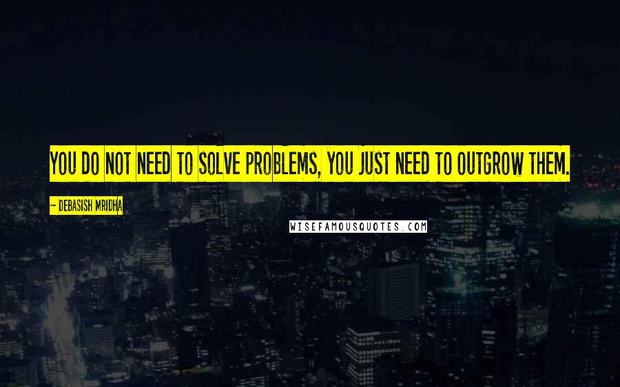 Debasish Mridha Quotes: You do not need to solve problems, you just need to outgrow them.